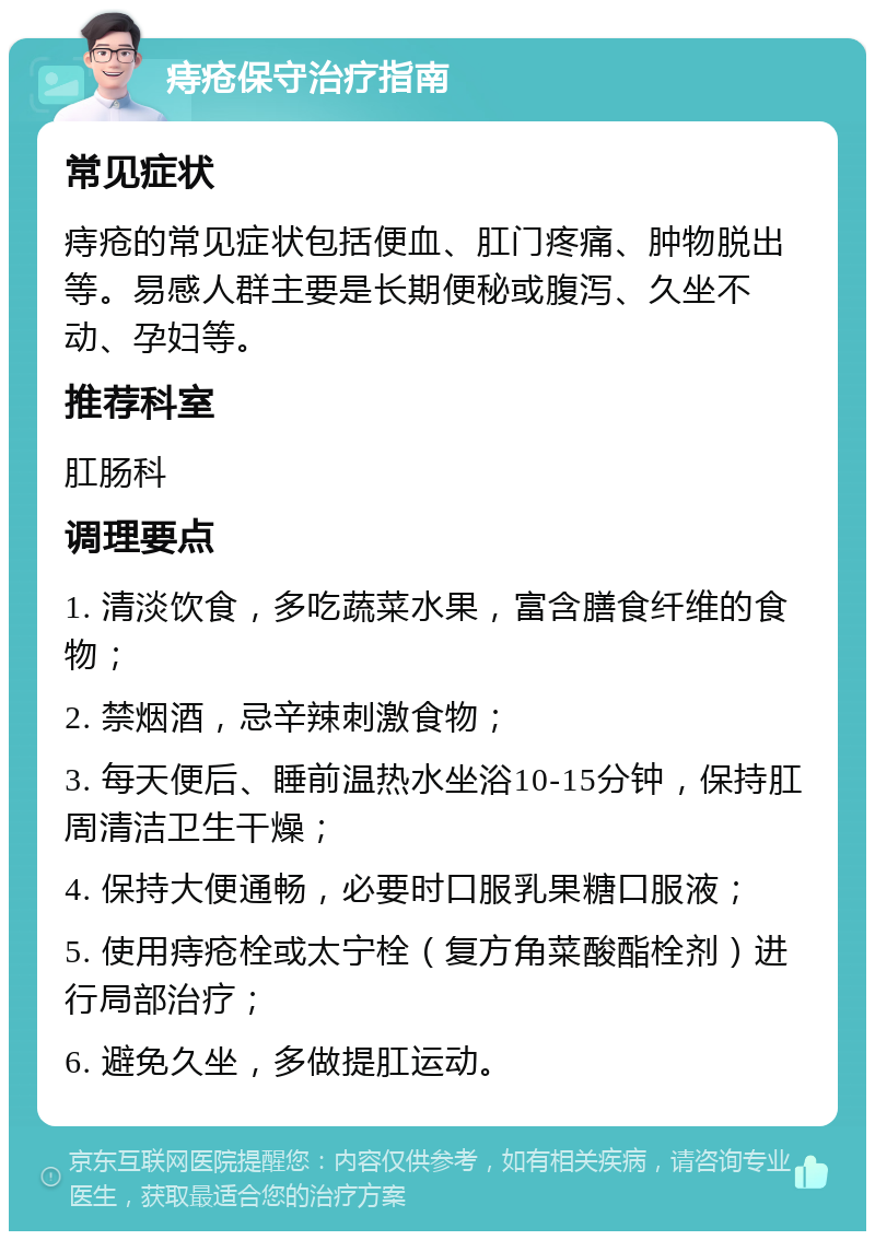 痔疮保守治疗指南 常见症状 痔疮的常见症状包括便血、肛门疼痛、肿物脱出等。易感人群主要是长期便秘或腹泻、久坐不动、孕妇等。 推荐科室 肛肠科 调理要点 1. 清淡饮食，多吃蔬菜水果，富含膳食纤维的食物； 2. 禁烟酒，忌辛辣刺激食物； 3. 每天便后、睡前温热水坐浴10-15分钟，保持肛周清洁卫生干燥； 4. 保持大便通畅，必要时口服乳果糖口服液； 5. 使用痔疮栓或太宁栓（复方角菜酸酯栓剂）进行局部治疗； 6. 避免久坐，多做提肛运动。