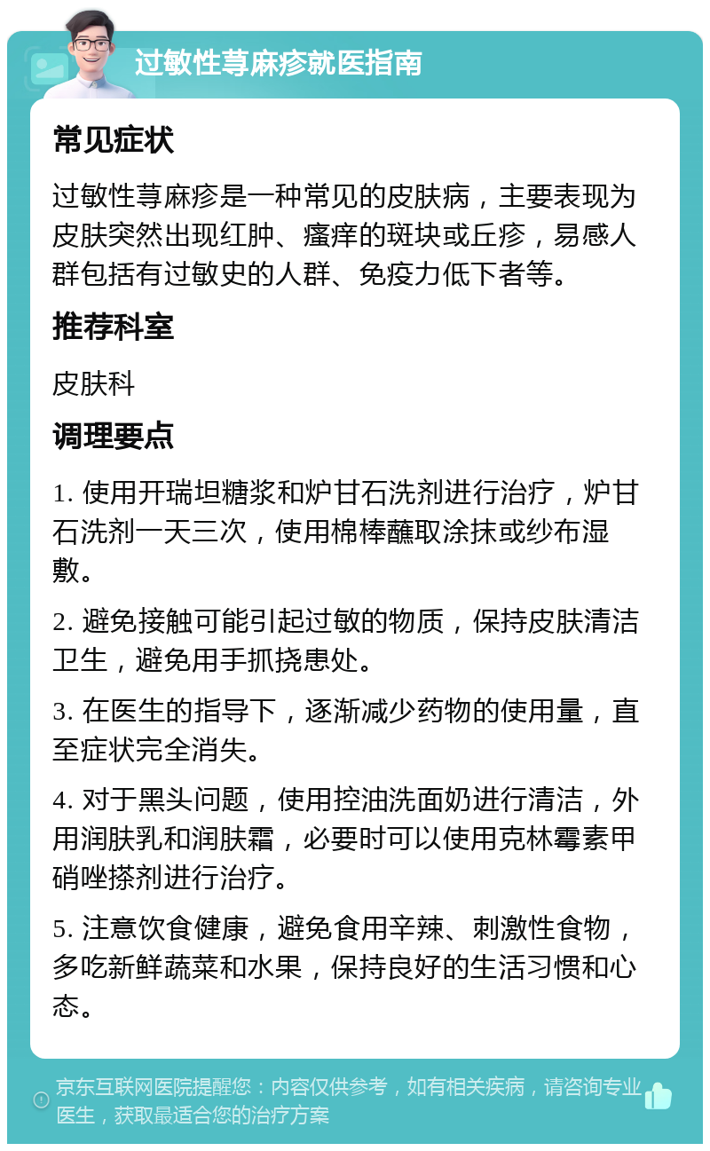 过敏性荨麻疹就医指南 常见症状 过敏性荨麻疹是一种常见的皮肤病，主要表现为皮肤突然出现红肿、瘙痒的斑块或丘疹，易感人群包括有过敏史的人群、免疫力低下者等。 推荐科室 皮肤科 调理要点 1. 使用开瑞坦糖浆和炉甘石洗剂进行治疗，炉甘石洗剂一天三次，使用棉棒蘸取涂抹或纱布湿敷。 2. 避免接触可能引起过敏的物质，保持皮肤清洁卫生，避免用手抓挠患处。 3. 在医生的指导下，逐渐减少药物的使用量，直至症状完全消失。 4. 对于黑头问题，使用控油洗面奶进行清洁，外用润肤乳和润肤霜，必要时可以使用克林霉素甲硝唑搽剂进行治疗。 5. 注意饮食健康，避免食用辛辣、刺激性食物，多吃新鲜蔬菜和水果，保持良好的生活习惯和心态。