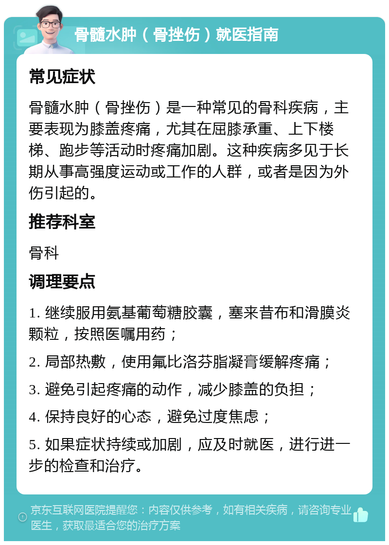 骨髓水肿（骨挫伤）就医指南 常见症状 骨髓水肿（骨挫伤）是一种常见的骨科疾病，主要表现为膝盖疼痛，尤其在屈膝承重、上下楼梯、跑步等活动时疼痛加剧。这种疾病多见于长期从事高强度运动或工作的人群，或者是因为外伤引起的。 推荐科室 骨科 调理要点 1. 继续服用氨基葡萄糖胶囊，塞来昔布和滑膜炎颗粒，按照医嘱用药； 2. 局部热敷，使用氟比洛芬脂凝膏缓解疼痛； 3. 避免引起疼痛的动作，减少膝盖的负担； 4. 保持良好的心态，避免过度焦虑； 5. 如果症状持续或加剧，应及时就医，进行进一步的检查和治疗。