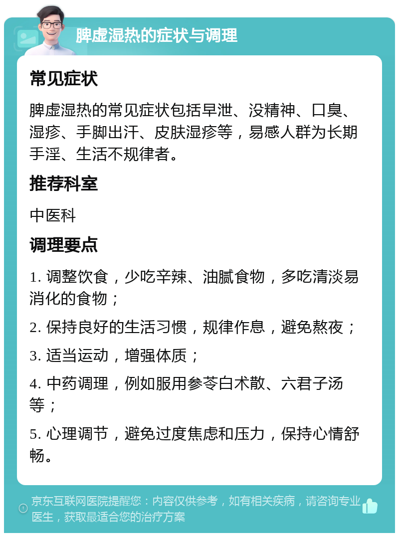 脾虚湿热的症状与调理 常见症状 脾虚湿热的常见症状包括早泄、没精神、口臭、湿疹、手脚出汗、皮肤湿疹等，易感人群为长期手淫、生活不规律者。 推荐科室 中医科 调理要点 1. 调整饮食，少吃辛辣、油腻食物，多吃清淡易消化的食物； 2. 保持良好的生活习惯，规律作息，避免熬夜； 3. 适当运动，增强体质； 4. 中药调理，例如服用参苓白术散、六君子汤等； 5. 心理调节，避免过度焦虑和压力，保持心情舒畅。