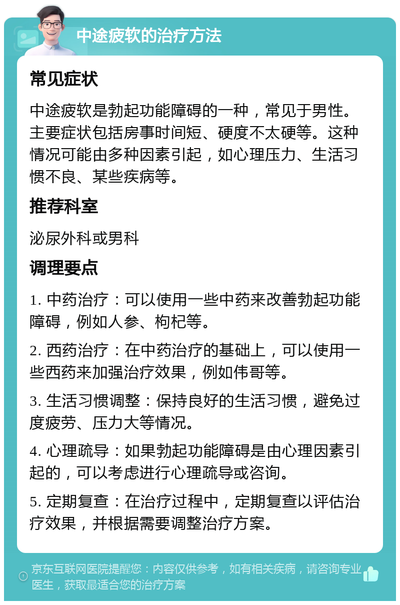 中途疲软的治疗方法 常见症状 中途疲软是勃起功能障碍的一种，常见于男性。主要症状包括房事时间短、硬度不太硬等。这种情况可能由多种因素引起，如心理压力、生活习惯不良、某些疾病等。 推荐科室 泌尿外科或男科 调理要点 1. 中药治疗：可以使用一些中药来改善勃起功能障碍，例如人参、枸杞等。 2. 西药治疗：在中药治疗的基础上，可以使用一些西药来加强治疗效果，例如伟哥等。 3. 生活习惯调整：保持良好的生活习惯，避免过度疲劳、压力大等情况。 4. 心理疏导：如果勃起功能障碍是由心理因素引起的，可以考虑进行心理疏导或咨询。 5. 定期复查：在治疗过程中，定期复查以评估治疗效果，并根据需要调整治疗方案。