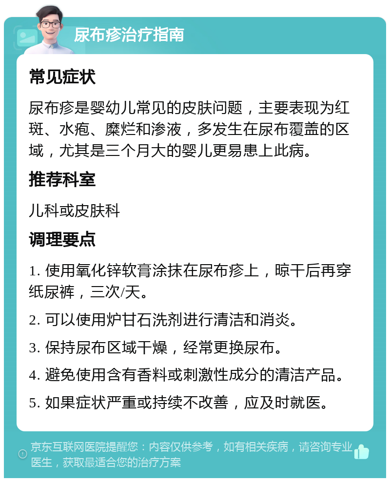 尿布疹治疗指南 常见症状 尿布疹是婴幼儿常见的皮肤问题，主要表现为红斑、水疱、糜烂和渗液，多发生在尿布覆盖的区域，尤其是三个月大的婴儿更易患上此病。 推荐科室 儿科或皮肤科 调理要点 1. 使用氧化锌软膏涂抹在尿布疹上，晾干后再穿纸尿裤，三次/天。 2. 可以使用炉甘石洗剂进行清洁和消炎。 3. 保持尿布区域干燥，经常更换尿布。 4. 避免使用含有香料或刺激性成分的清洁产品。 5. 如果症状严重或持续不改善，应及时就医。