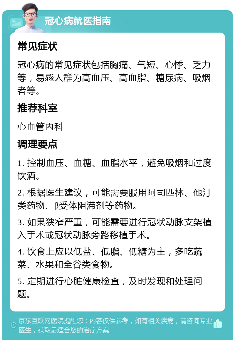 冠心病就医指南 常见症状 冠心病的常见症状包括胸痛、气短、心悸、乏力等，易感人群为高血压、高血脂、糖尿病、吸烟者等。 推荐科室 心血管内科 调理要点 1. 控制血压、血糖、血脂水平，避免吸烟和过度饮酒。 2. 根据医生建议，可能需要服用阿司匹林、他汀类药物、β受体阻滞剂等药物。 3. 如果狭窄严重，可能需要进行冠状动脉支架植入手术或冠状动脉旁路移植手术。 4. 饮食上应以低盐、低脂、低糖为主，多吃蔬菜、水果和全谷类食物。 5. 定期进行心脏健康检查，及时发现和处理问题。