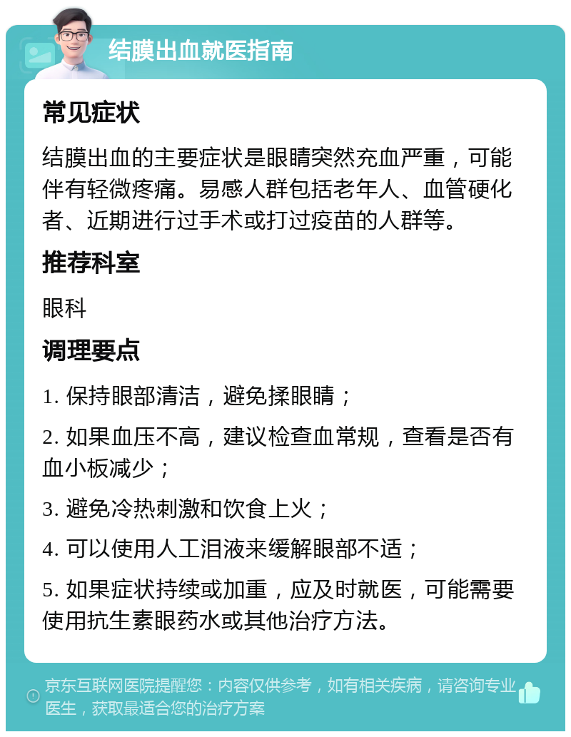 结膜出血就医指南 常见症状 结膜出血的主要症状是眼睛突然充血严重，可能伴有轻微疼痛。易感人群包括老年人、血管硬化者、近期进行过手术或打过疫苗的人群等。 推荐科室 眼科 调理要点 1. 保持眼部清洁，避免揉眼睛； 2. 如果血压不高，建议检查血常规，查看是否有血小板减少； 3. 避免冷热刺激和饮食上火； 4. 可以使用人工泪液来缓解眼部不适； 5. 如果症状持续或加重，应及时就医，可能需要使用抗生素眼药水或其他治疗方法。