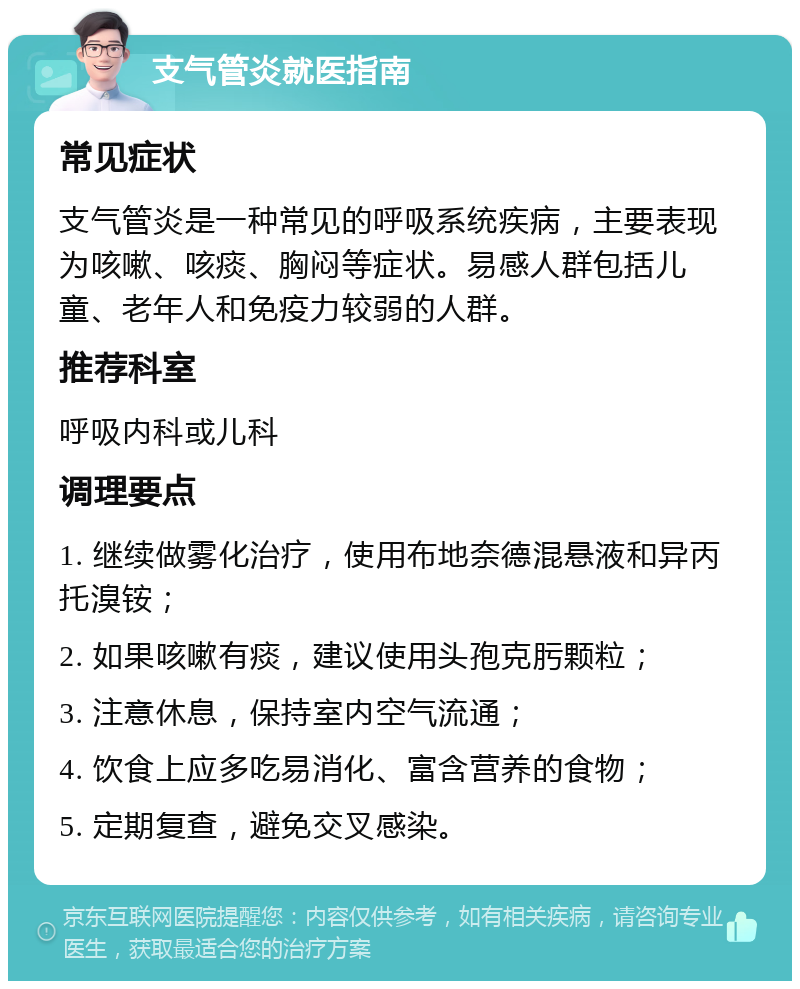 支气管炎就医指南 常见症状 支气管炎是一种常见的呼吸系统疾病，主要表现为咳嗽、咳痰、胸闷等症状。易感人群包括儿童、老年人和免疫力较弱的人群。 推荐科室 呼吸内科或儿科 调理要点 1. 继续做雾化治疗，使用布地奈德混悬液和异丙托溴铵； 2. 如果咳嗽有痰，建议使用头孢克肟颗粒； 3. 注意休息，保持室内空气流通； 4. 饮食上应多吃易消化、富含营养的食物； 5. 定期复查，避免交叉感染。