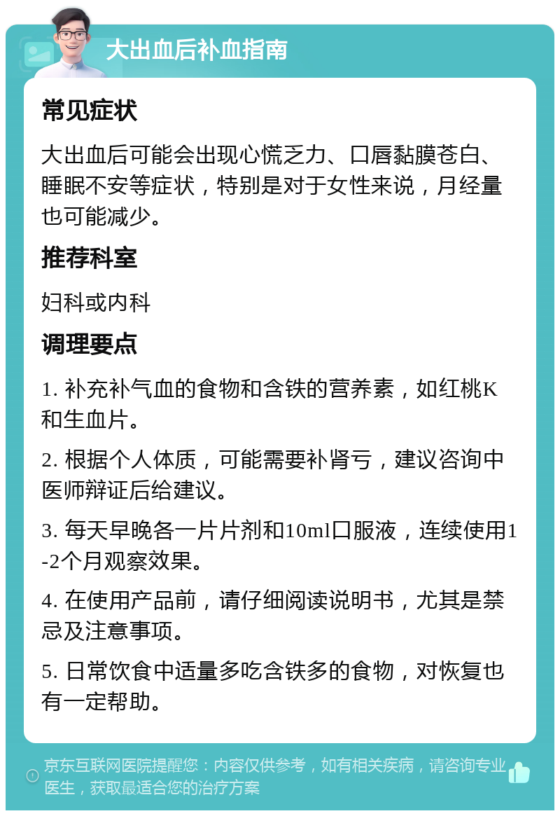 大出血后补血指南 常见症状 大出血后可能会出现心慌乏力、口唇黏膜苍白、睡眠不安等症状，特别是对于女性来说，月经量也可能减少。 推荐科室 妇科或内科 调理要点 1. 补充补气血的食物和含铁的营养素，如红桃K和生血片。 2. 根据个人体质，可能需要补肾亏，建议咨询中医师辩证后给建议。 3. 每天早晚各一片片剂和10ml口服液，连续使用1-2个月观察效果。 4. 在使用产品前，请仔细阅读说明书，尤其是禁忌及注意事项。 5. 日常饮食中适量多吃含铁多的食物，对恢复也有一定帮助。