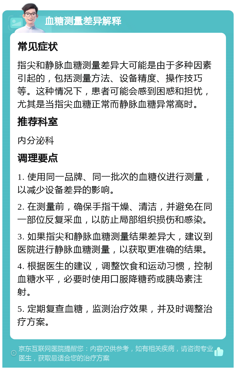 血糖测量差异解释 常见症状 指尖和静脉血糖测量差异大可能是由于多种因素引起的，包括测量方法、设备精度、操作技巧等。这种情况下，患者可能会感到困惑和担忧，尤其是当指尖血糖正常而静脉血糖异常高时。 推荐科室 内分泌科 调理要点 1. 使用同一品牌、同一批次的血糖仪进行测量，以减少设备差异的影响。 2. 在测量前，确保手指干燥、清洁，并避免在同一部位反复采血，以防止局部组织损伤和感染。 3. 如果指尖和静脉血糖测量结果差异大，建议到医院进行静脉血糖测量，以获取更准确的结果。 4. 根据医生的建议，调整饮食和运动习惯，控制血糖水平，必要时使用口服降糖药或胰岛素注射。 5. 定期复查血糖，监测治疗效果，并及时调整治疗方案。