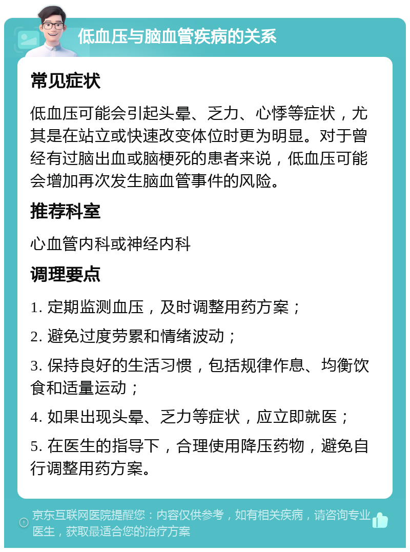 低血压与脑血管疾病的关系 常见症状 低血压可能会引起头晕、乏力、心悸等症状，尤其是在站立或快速改变体位时更为明显。对于曾经有过脑出血或脑梗死的患者来说，低血压可能会增加再次发生脑血管事件的风险。 推荐科室 心血管内科或神经内科 调理要点 1. 定期监测血压，及时调整用药方案； 2. 避免过度劳累和情绪波动； 3. 保持良好的生活习惯，包括规律作息、均衡饮食和适量运动； 4. 如果出现头晕、乏力等症状，应立即就医； 5. 在医生的指导下，合理使用降压药物，避免自行调整用药方案。