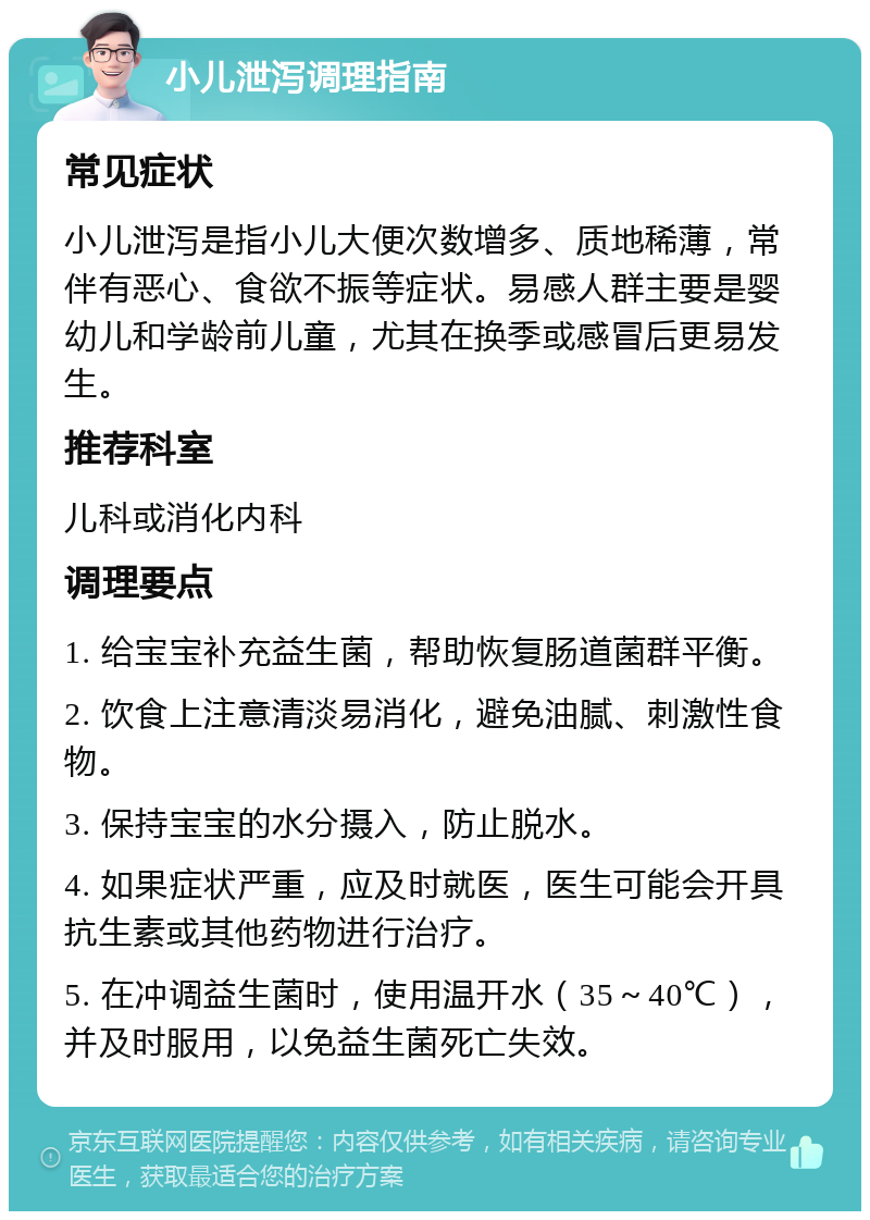 小儿泄泻调理指南 常见症状 小儿泄泻是指小儿大便次数增多、质地稀薄，常伴有恶心、食欲不振等症状。易感人群主要是婴幼儿和学龄前儿童，尤其在换季或感冒后更易发生。 推荐科室 儿科或消化内科 调理要点 1. 给宝宝补充益生菌，帮助恢复肠道菌群平衡。 2. 饮食上注意清淡易消化，避免油腻、刺激性食物。 3. 保持宝宝的水分摄入，防止脱水。 4. 如果症状严重，应及时就医，医生可能会开具抗生素或其他药物进行治疗。 5. 在冲调益生菌时，使用温开水（35～40℃），并及时服用，以免益生菌死亡失效。