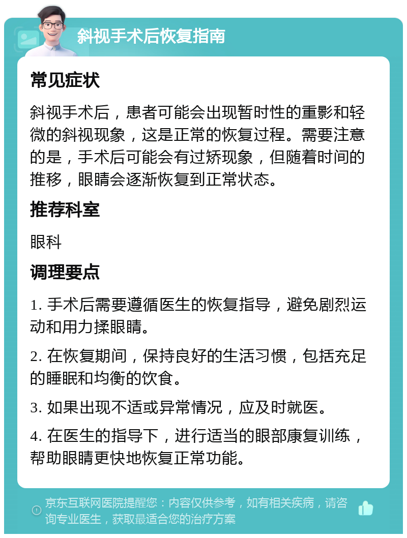 斜视手术后恢复指南 常见症状 斜视手术后，患者可能会出现暂时性的重影和轻微的斜视现象，这是正常的恢复过程。需要注意的是，手术后可能会有过矫现象，但随着时间的推移，眼睛会逐渐恢复到正常状态。 推荐科室 眼科 调理要点 1. 手术后需要遵循医生的恢复指导，避免剧烈运动和用力揉眼睛。 2. 在恢复期间，保持良好的生活习惯，包括充足的睡眠和均衡的饮食。 3. 如果出现不适或异常情况，应及时就医。 4. 在医生的指导下，进行适当的眼部康复训练，帮助眼睛更快地恢复正常功能。