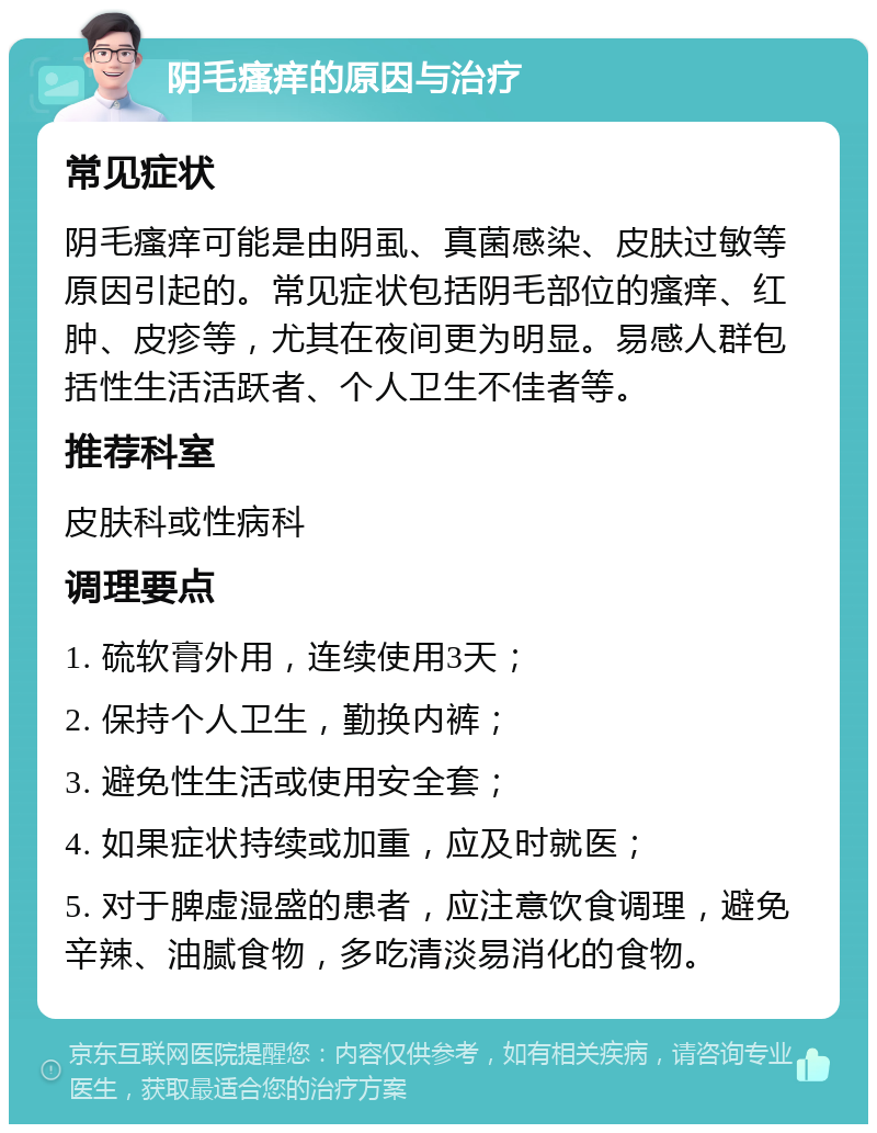 阴毛瘙痒的原因与治疗 常见症状 阴毛瘙痒可能是由阴虱、真菌感染、皮肤过敏等原因引起的。常见症状包括阴毛部位的瘙痒、红肿、皮疹等，尤其在夜间更为明显。易感人群包括性生活活跃者、个人卫生不佳者等。 推荐科室 皮肤科或性病科 调理要点 1. 硫软膏外用，连续使用3天； 2. 保持个人卫生，勤换内裤； 3. 避免性生活或使用安全套； 4. 如果症状持续或加重，应及时就医； 5. 对于脾虚湿盛的患者，应注意饮食调理，避免辛辣、油腻食物，多吃清淡易消化的食物。