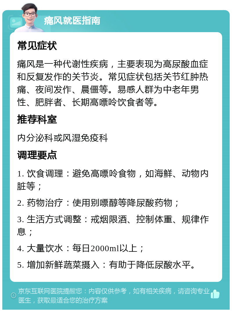 痛风就医指南 常见症状 痛风是一种代谢性疾病，主要表现为高尿酸血症和反复发作的关节炎。常见症状包括关节红肿热痛、夜间发作、晨僵等。易感人群为中老年男性、肥胖者、长期高嘌呤饮食者等。 推荐科室 内分泌科或风湿免疫科 调理要点 1. 饮食调理：避免高嘌呤食物，如海鲜、动物内脏等； 2. 药物治疗：使用别嘌醇等降尿酸药物； 3. 生活方式调整：戒烟限酒、控制体重、规律作息； 4. 大量饮水：每日2000ml以上； 5. 增加新鲜蔬菜摄入：有助于降低尿酸水平。