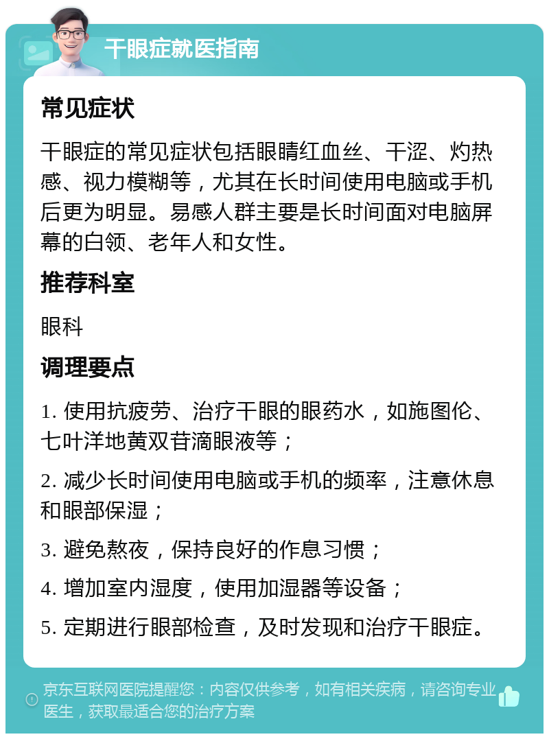 干眼症就医指南 常见症状 干眼症的常见症状包括眼睛红血丝、干涩、灼热感、视力模糊等，尤其在长时间使用电脑或手机后更为明显。易感人群主要是长时间面对电脑屏幕的白领、老年人和女性。 推荐科室 眼科 调理要点 1. 使用抗疲劳、治疗干眼的眼药水，如施图伦、七叶洋地黄双苷滴眼液等； 2. 减少长时间使用电脑或手机的频率，注意休息和眼部保湿； 3. 避免熬夜，保持良好的作息习惯； 4. 增加室内湿度，使用加湿器等设备； 5. 定期进行眼部检查，及时发现和治疗干眼症。