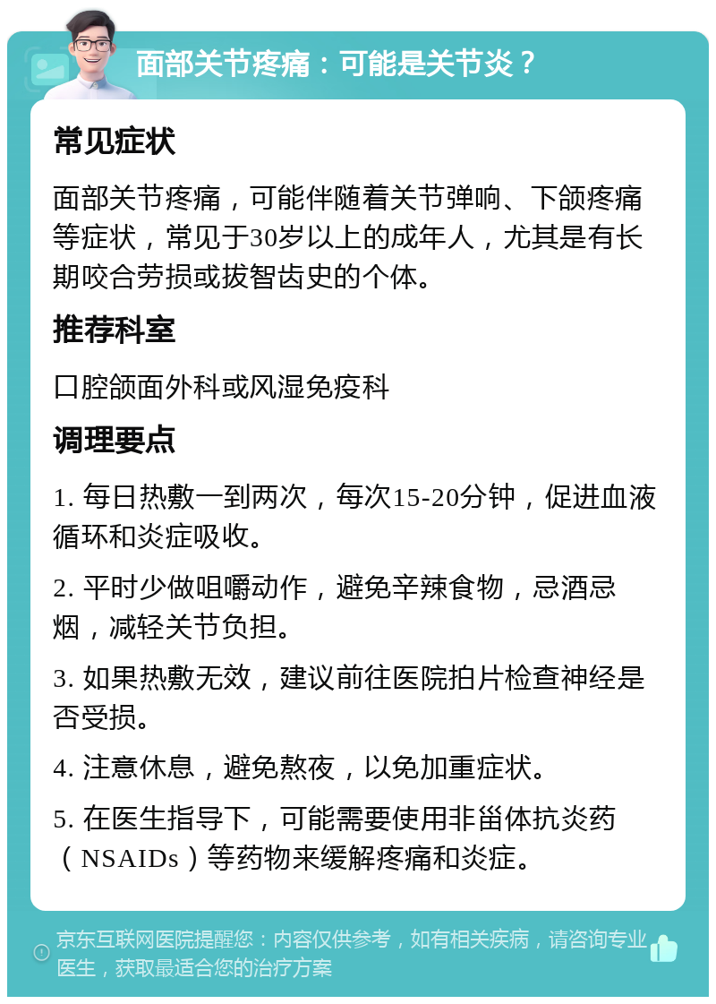 面部关节疼痛：可能是关节炎？ 常见症状 面部关节疼痛，可能伴随着关节弹响、下颌疼痛等症状，常见于30岁以上的成年人，尤其是有长期咬合劳损或拔智齿史的个体。 推荐科室 口腔颌面外科或风湿免疫科 调理要点 1. 每日热敷一到两次，每次15-20分钟，促进血液循环和炎症吸收。 2. 平时少做咀嚼动作，避免辛辣食物，忌酒忌烟，减轻关节负担。 3. 如果热敷无效，建议前往医院拍片检查神经是否受损。 4. 注意休息，避免熬夜，以免加重症状。 5. 在医生指导下，可能需要使用非甾体抗炎药（NSAIDs）等药物来缓解疼痛和炎症。