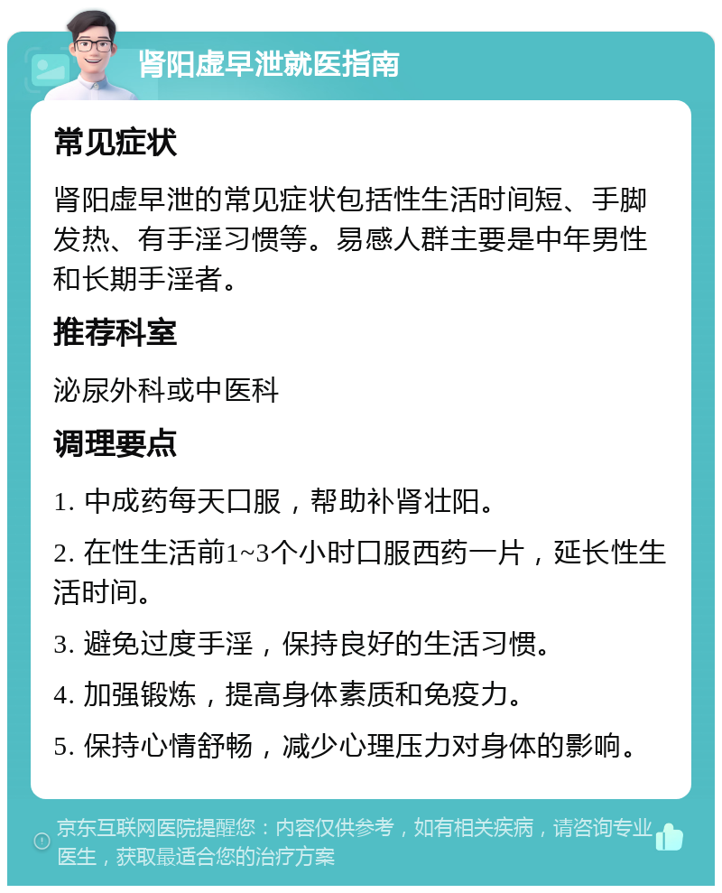 肾阳虚早泄就医指南 常见症状 肾阳虚早泄的常见症状包括性生活时间短、手脚发热、有手淫习惯等。易感人群主要是中年男性和长期手淫者。 推荐科室 泌尿外科或中医科 调理要点 1. 中成药每天口服，帮助补肾壮阳。 2. 在性生活前1~3个小时口服西药一片，延长性生活时间。 3. 避免过度手淫，保持良好的生活习惯。 4. 加强锻炼，提高身体素质和免疫力。 5. 保持心情舒畅，减少心理压力对身体的影响。