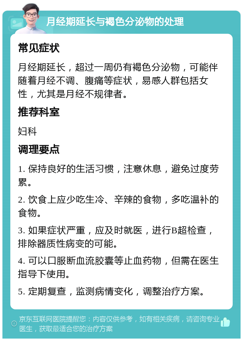 月经期延长与褐色分泌物的处理 常见症状 月经期延长，超过一周仍有褐色分泌物，可能伴随着月经不调、腹痛等症状，易感人群包括女性，尤其是月经不规律者。 推荐科室 妇科 调理要点 1. 保持良好的生活习惯，注意休息，避免过度劳累。 2. 饮食上应少吃生冷、辛辣的食物，多吃温补的食物。 3. 如果症状严重，应及时就医，进行B超检查，排除器质性病变的可能。 4. 可以口服断血流胶囊等止血药物，但需在医生指导下使用。 5. 定期复查，监测病情变化，调整治疗方案。