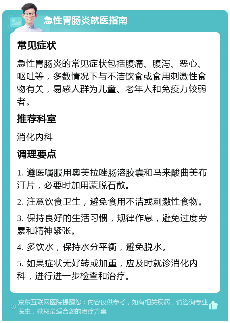 急性胃肠炎就医指南 常见症状 急性胃肠炎的常见症状包括腹痛、腹泻、恶心、呕吐等，多数情况下与不洁饮食或食用刺激性食物有关，易感人群为儿童、老年人和免疫力较弱者。 推荐科室 消化内科 调理要点 1. 遵医嘱服用奥美拉唑肠溶胶囊和马来酸曲美布汀片，必要时加用蒙脱石散。 2. 注意饮食卫生，避免食用不洁或刺激性食物。 3. 保持良好的生活习惯，规律作息，避免过度劳累和精神紧张。 4. 多饮水，保持水分平衡，避免脱水。 5. 如果症状无好转或加重，应及时就诊消化内科，进行进一步检查和治疗。