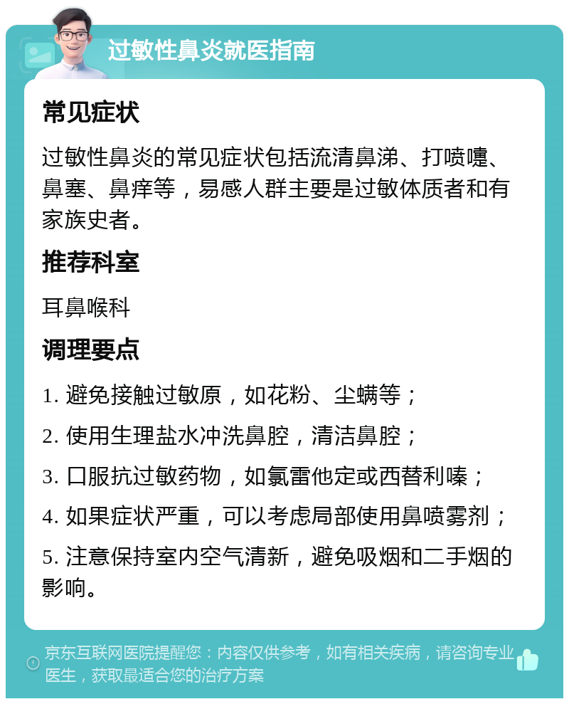 过敏性鼻炎就医指南 常见症状 过敏性鼻炎的常见症状包括流清鼻涕、打喷嚏、鼻塞、鼻痒等，易感人群主要是过敏体质者和有家族史者。 推荐科室 耳鼻喉科 调理要点 1. 避免接触过敏原，如花粉、尘螨等； 2. 使用生理盐水冲洗鼻腔，清洁鼻腔； 3. 口服抗过敏药物，如氯雷他定或西替利嗪； 4. 如果症状严重，可以考虑局部使用鼻喷雾剂； 5. 注意保持室内空气清新，避免吸烟和二手烟的影响。