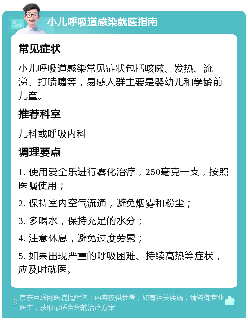 小儿呼吸道感染就医指南 常见症状 小儿呼吸道感染常见症状包括咳嗽、发热、流涕、打喷嚏等，易感人群主要是婴幼儿和学龄前儿童。 推荐科室 儿科或呼吸内科 调理要点 1. 使用爱全乐进行雾化治疗，250毫克一支，按照医嘱使用； 2. 保持室内空气流通，避免烟雾和粉尘； 3. 多喝水，保持充足的水分； 4. 注意休息，避免过度劳累； 5. 如果出现严重的呼吸困难、持续高热等症状，应及时就医。