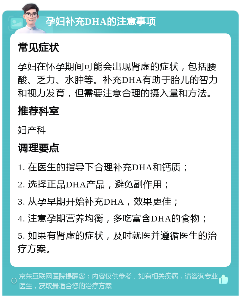 孕妇补充DHA的注意事项 常见症状 孕妇在怀孕期间可能会出现肾虚的症状，包括腰酸、乏力、水肿等。补充DHA有助于胎儿的智力和视力发育，但需要注意合理的摄入量和方法。 推荐科室 妇产科 调理要点 1. 在医生的指导下合理补充DHA和钙质； 2. 选择正品DHA产品，避免副作用； 3. 从孕早期开始补充DHA，效果更佳； 4. 注意孕期营养均衡，多吃富含DHA的食物； 5. 如果有肾虚的症状，及时就医并遵循医生的治疗方案。