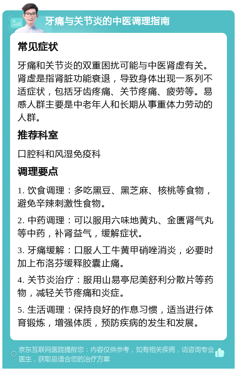 牙痛与关节炎的中医调理指南 常见症状 牙痛和关节炎的双重困扰可能与中医肾虚有关。肾虚是指肾脏功能衰退，导致身体出现一系列不适症状，包括牙齿疼痛、关节疼痛、疲劳等。易感人群主要是中老年人和长期从事重体力劳动的人群。 推荐科室 口腔科和风湿免疫科 调理要点 1. 饮食调理：多吃黑豆、黑芝麻、核桃等食物，避免辛辣刺激性食物。 2. 中药调理：可以服用六味地黄丸、金匮肾气丸等中药，补肾益气，缓解症状。 3. 牙痛缓解：口服人工牛黄甲硝唑消炎，必要时加上布洛芬缓释胶囊止痛。 4. 关节炎治疗：服用山易亭尼美舒利分散片等药物，减轻关节疼痛和炎症。 5. 生活调理：保持良好的作息习惯，适当进行体育锻炼，增强体质，预防疾病的发生和发展。