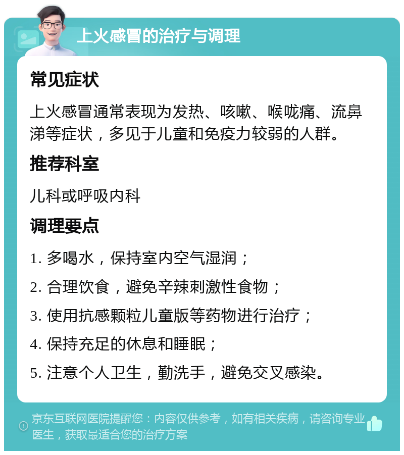 上火感冒的治疗与调理 常见症状 上火感冒通常表现为发热、咳嗽、喉咙痛、流鼻涕等症状，多见于儿童和免疫力较弱的人群。 推荐科室 儿科或呼吸内科 调理要点 1. 多喝水，保持室内空气湿润； 2. 合理饮食，避免辛辣刺激性食物； 3. 使用抗感颗粒儿童版等药物进行治疗； 4. 保持充足的休息和睡眠； 5. 注意个人卫生，勤洗手，避免交叉感染。