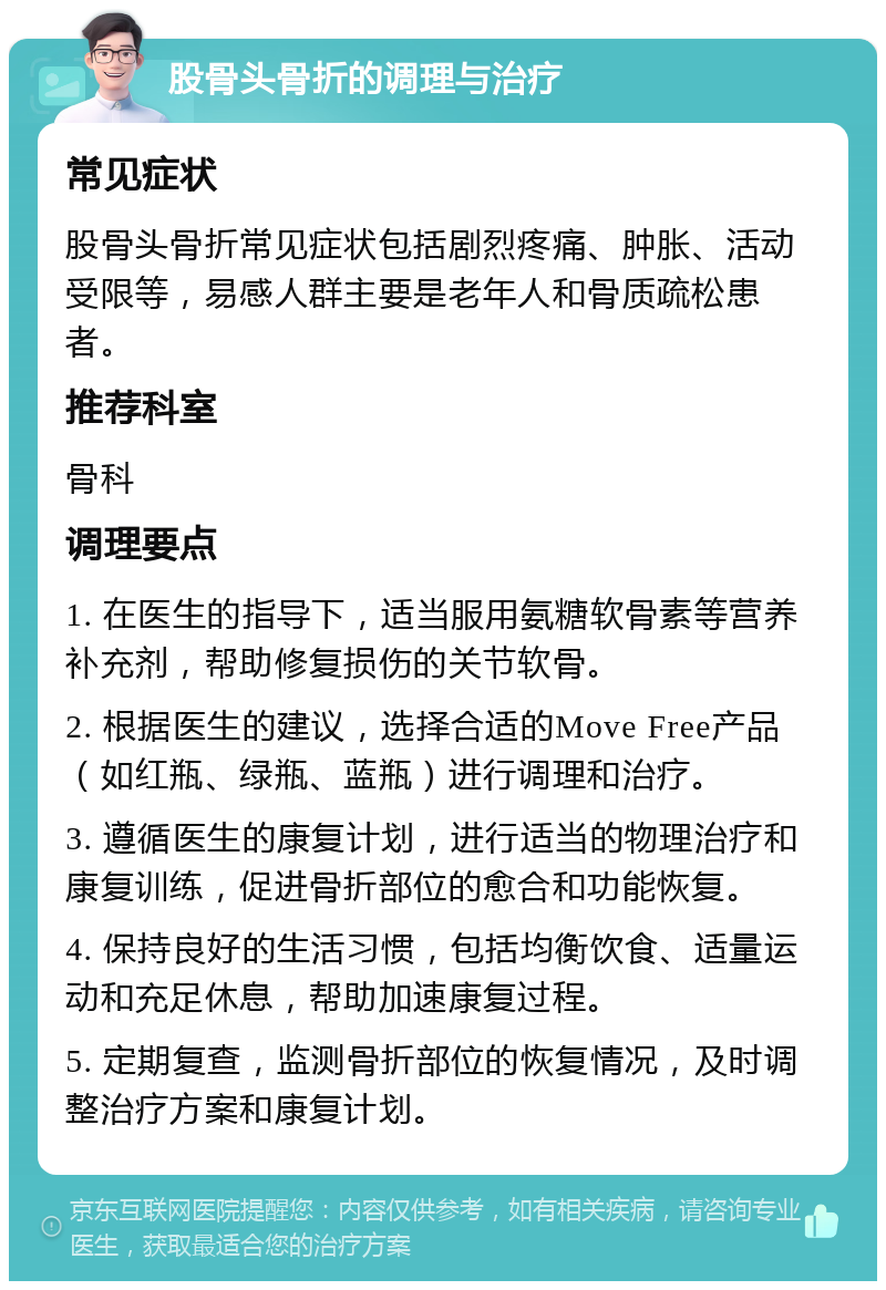 股骨头骨折的调理与治疗 常见症状 股骨头骨折常见症状包括剧烈疼痛、肿胀、活动受限等，易感人群主要是老年人和骨质疏松患者。 推荐科室 骨科 调理要点 1. 在医生的指导下，适当服用氨糖软骨素等营养补充剂，帮助修复损伤的关节软骨。 2. 根据医生的建议，选择合适的Move Free产品（如红瓶、绿瓶、蓝瓶）进行调理和治疗。 3. 遵循医生的康复计划，进行适当的物理治疗和康复训练，促进骨折部位的愈合和功能恢复。 4. 保持良好的生活习惯，包括均衡饮食、适量运动和充足休息，帮助加速康复过程。 5. 定期复查，监测骨折部位的恢复情况，及时调整治疗方案和康复计划。