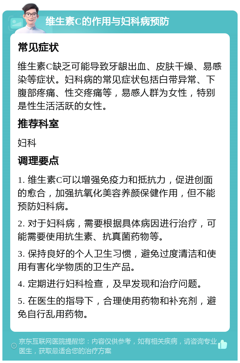 维生素C的作用与妇科病预防 常见症状 维生素C缺乏可能导致牙龈出血、皮肤干燥、易感染等症状。妇科病的常见症状包括白带异常、下腹部疼痛、性交疼痛等，易感人群为女性，特别是性生活活跃的女性。 推荐科室 妇科 调理要点 1. 维生素C可以增强免疫力和抵抗力，促进创面的愈合，加强抗氧化美容养颜保健作用，但不能预防妇科病。 2. 对于妇科病，需要根据具体病因进行治疗，可能需要使用抗生素、抗真菌药物等。 3. 保持良好的个人卫生习惯，避免过度清洁和使用有害化学物质的卫生产品。 4. 定期进行妇科检查，及早发现和治疗问题。 5. 在医生的指导下，合理使用药物和补充剂，避免自行乱用药物。