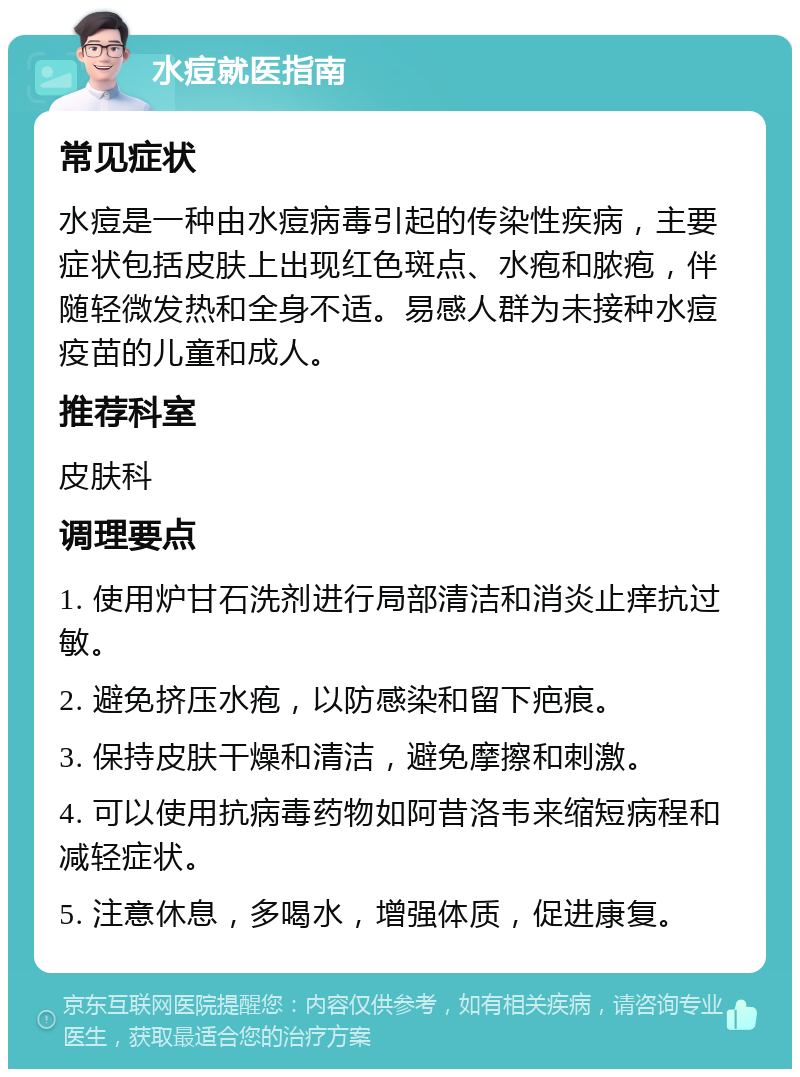 水痘就医指南 常见症状 水痘是一种由水痘病毒引起的传染性疾病，主要症状包括皮肤上出现红色斑点、水疱和脓疱，伴随轻微发热和全身不适。易感人群为未接种水痘疫苗的儿童和成人。 推荐科室 皮肤科 调理要点 1. 使用炉甘石洗剂进行局部清洁和消炎止痒抗过敏。 2. 避免挤压水疱，以防感染和留下疤痕。 3. 保持皮肤干燥和清洁，避免摩擦和刺激。 4. 可以使用抗病毒药物如阿昔洛韦来缩短病程和减轻症状。 5. 注意休息，多喝水，增强体质，促进康复。