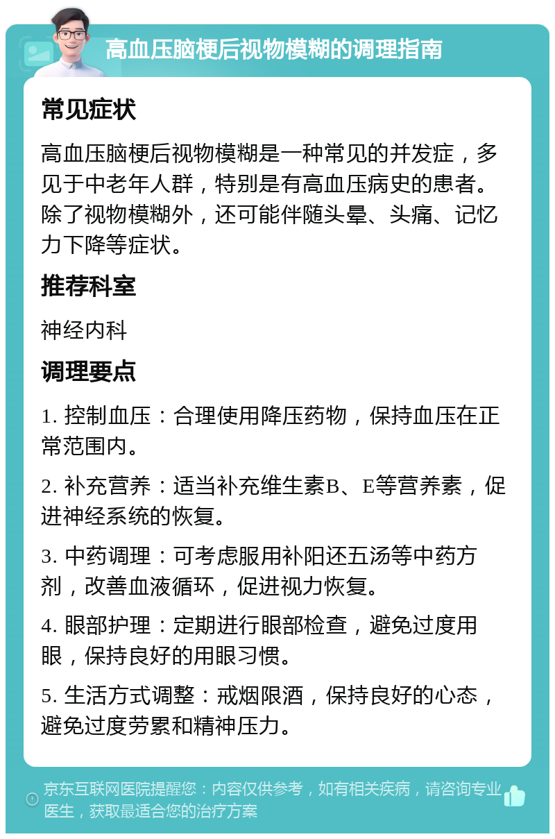 高血压脑梗后视物模糊的调理指南 常见症状 高血压脑梗后视物模糊是一种常见的并发症，多见于中老年人群，特别是有高血压病史的患者。除了视物模糊外，还可能伴随头晕、头痛、记忆力下降等症状。 推荐科室 神经内科 调理要点 1. 控制血压：合理使用降压药物，保持血压在正常范围内。 2. 补充营养：适当补充维生素B、E等营养素，促进神经系统的恢复。 3. 中药调理：可考虑服用补阳还五汤等中药方剂，改善血液循环，促进视力恢复。 4. 眼部护理：定期进行眼部检查，避免过度用眼，保持良好的用眼习惯。 5. 生活方式调整：戒烟限酒，保持良好的心态，避免过度劳累和精神压力。