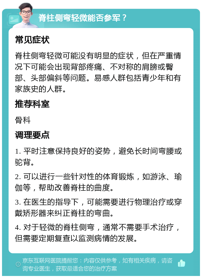 脊柱侧弯轻微能否参军？ 常见症状 脊柱侧弯轻微可能没有明显的症状，但在严重情况下可能会出现背部疼痛、不对称的肩膀或臀部、头部偏斜等问题。易感人群包括青少年和有家族史的人群。 推荐科室 骨科 调理要点 1. 平时注意保持良好的姿势，避免长时间弯腰或驼背。 2. 可以进行一些针对性的体育锻炼，如游泳、瑜伽等，帮助改善脊柱的曲度。 3. 在医生的指导下，可能需要进行物理治疗或穿戴矫形器来纠正脊柱的弯曲。 4. 对于轻微的脊柱侧弯，通常不需要手术治疗，但需要定期复查以监测病情的发展。