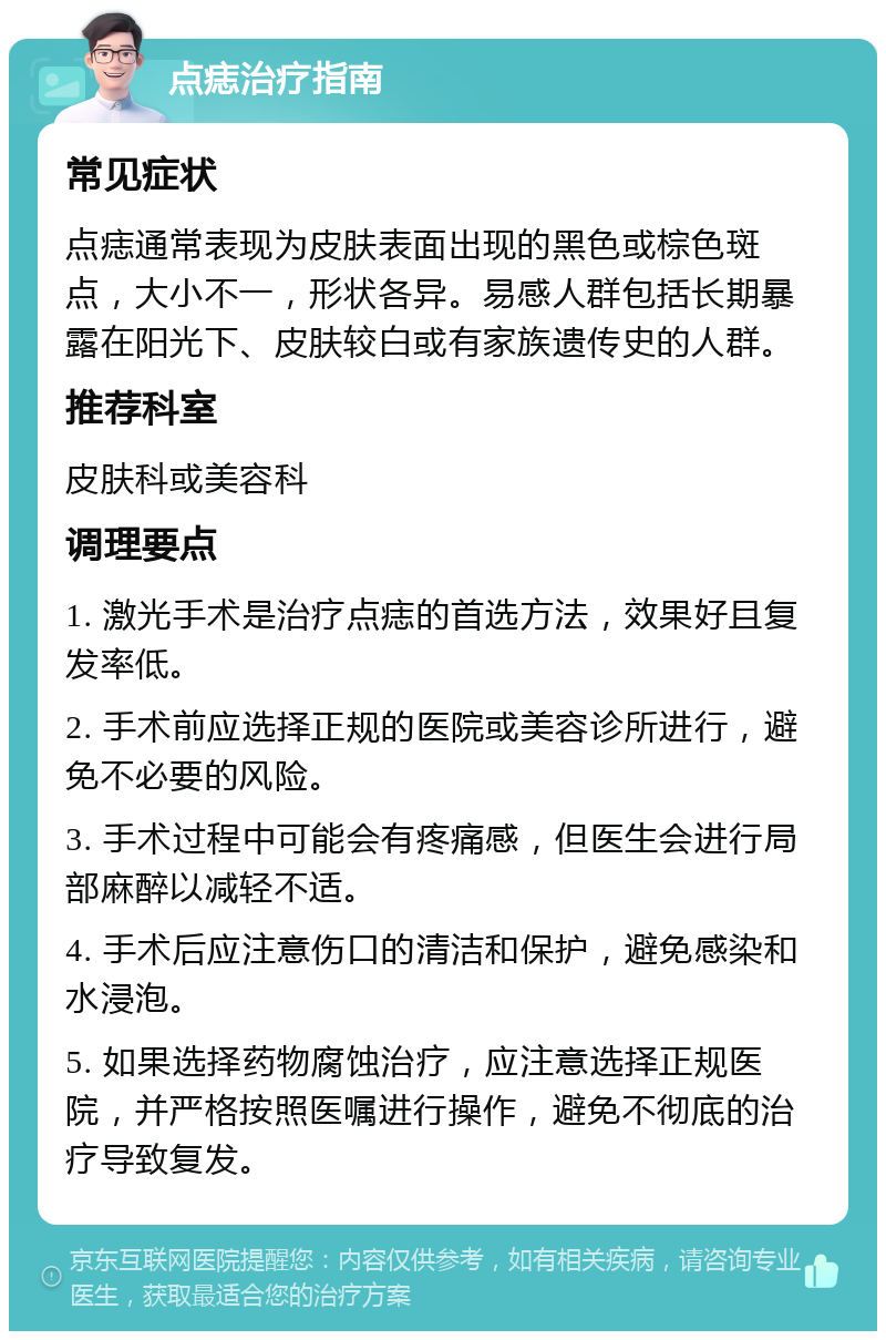 点痣治疗指南 常见症状 点痣通常表现为皮肤表面出现的黑色或棕色斑点，大小不一，形状各异。易感人群包括长期暴露在阳光下、皮肤较白或有家族遗传史的人群。 推荐科室 皮肤科或美容科 调理要点 1. 激光手术是治疗点痣的首选方法，效果好且复发率低。 2. 手术前应选择正规的医院或美容诊所进行，避免不必要的风险。 3. 手术过程中可能会有疼痛感，但医生会进行局部麻醉以减轻不适。 4. 手术后应注意伤口的清洁和保护，避免感染和水浸泡。 5. 如果选择药物腐蚀治疗，应注意选择正规医院，并严格按照医嘱进行操作，避免不彻底的治疗导致复发。