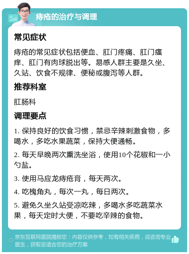 痔疮的治疗与调理 常见症状 痔疮的常见症状包括便血、肛门疼痛、肛门瘙痒、肛门有肉球脱出等。易感人群主要是久坐、久站、饮食不规律、便秘或腹泻等人群。 推荐科室 肛肠科 调理要点 1. 保持良好的饮食习惯，禁忌辛辣刺激食物，多喝水，多吃水果蔬菜，保持大便通畅。 2. 每天早晚两次熏洗坐浴，使用10个花椒和一小勺盐。 3. 使用马应龙痔疮膏，每天两次。 4. 吃槐角丸，每次一丸，每日两次。 5. 避免久坐久站受凉吃辣，多喝水多吃蔬菜水果，每天定时大便，不要吃辛辣的食物。