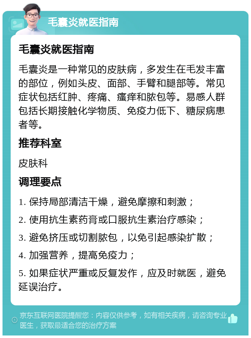 毛囊炎就医指南 毛囊炎就医指南 毛囊炎是一种常见的皮肤病，多发生在毛发丰富的部位，例如头皮、面部、手臂和腿部等。常见症状包括红肿、疼痛、瘙痒和脓包等。易感人群包括长期接触化学物质、免疫力低下、糖尿病患者等。 推荐科室 皮肤科 调理要点 1. 保持局部清洁干燥，避免摩擦和刺激； 2. 使用抗生素药膏或口服抗生素治疗感染； 3. 避免挤压或切割脓包，以免引起感染扩散； 4. 加强营养，提高免疫力； 5. 如果症状严重或反复发作，应及时就医，避免延误治疗。