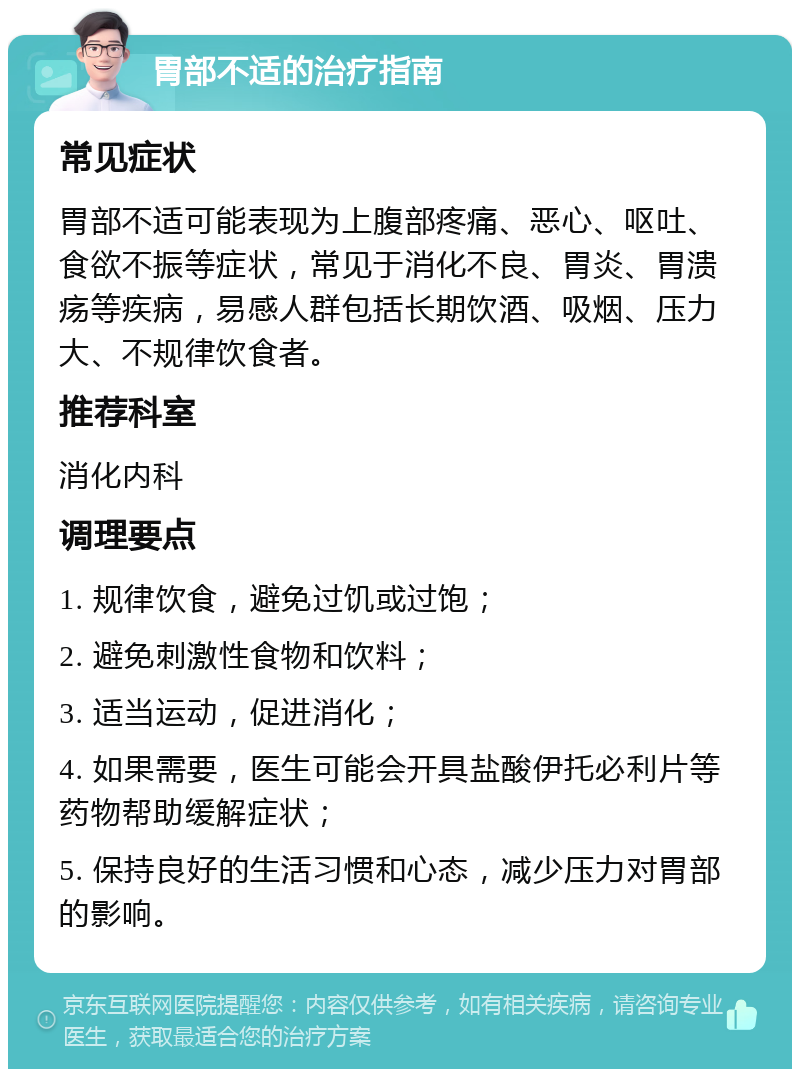 胃部不适的治疗指南 常见症状 胃部不适可能表现为上腹部疼痛、恶心、呕吐、食欲不振等症状，常见于消化不良、胃炎、胃溃疡等疾病，易感人群包括长期饮酒、吸烟、压力大、不规律饮食者。 推荐科室 消化内科 调理要点 1. 规律饮食，避免过饥或过饱； 2. 避免刺激性食物和饮料； 3. 适当运动，促进消化； 4. 如果需要，医生可能会开具盐酸伊托必利片等药物帮助缓解症状； 5. 保持良好的生活习惯和心态，减少压力对胃部的影响。