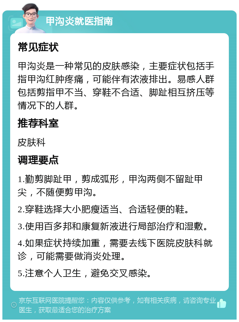 甲沟炎就医指南 常见症状 甲沟炎是一种常见的皮肤感染，主要症状包括手指甲沟红肿疼痛，可能伴有浓液排出。易感人群包括剪指甲不当、穿鞋不合适、脚趾相互挤压等情况下的人群。 推荐科室 皮肤科 调理要点 1.勤剪脚趾甲，剪成弧形，甲沟两侧不留趾甲尖，不随便剪甲沟。 2.穿鞋选择大小肥瘦适当、合适轻便的鞋。 3.使用百多邦和康复新液进行局部治疗和湿敷。 4.如果症状持续加重，需要去线下医院皮肤科就诊，可能需要做消炎处理。 5.注意个人卫生，避免交叉感染。