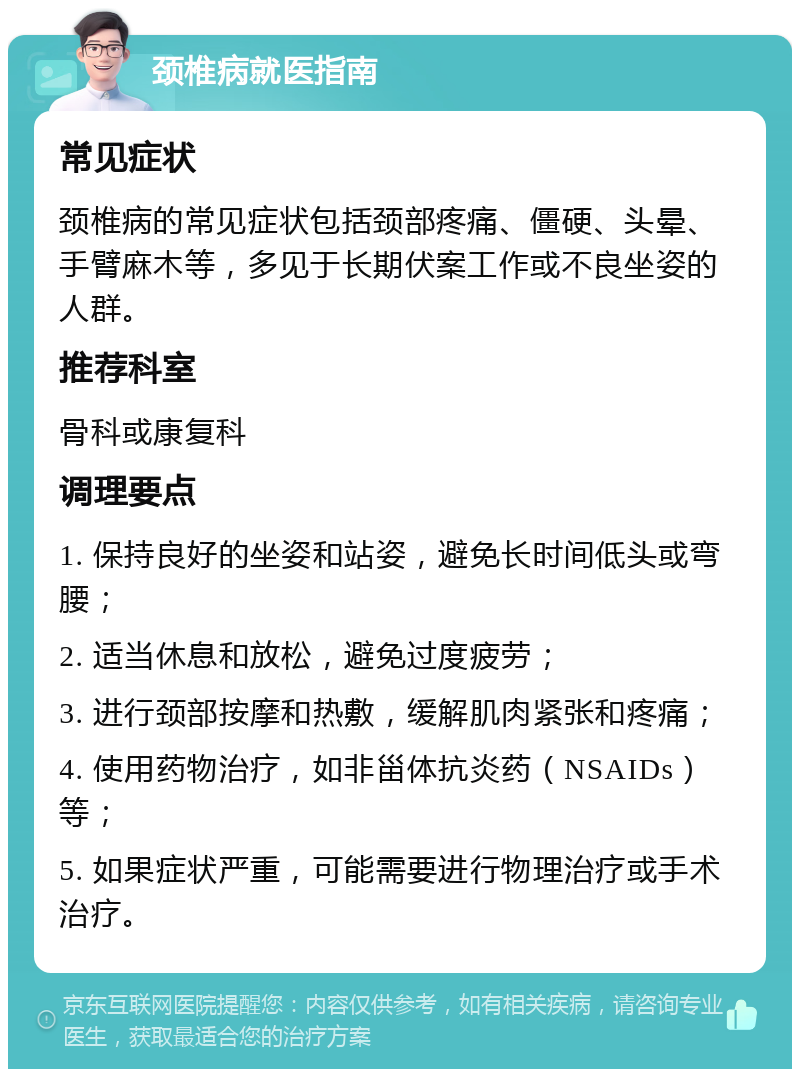 颈椎病就医指南 常见症状 颈椎病的常见症状包括颈部疼痛、僵硬、头晕、手臂麻木等，多见于长期伏案工作或不良坐姿的人群。 推荐科室 骨科或康复科 调理要点 1. 保持良好的坐姿和站姿，避免长时间低头或弯腰； 2. 适当休息和放松，避免过度疲劳； 3. 进行颈部按摩和热敷，缓解肌肉紧张和疼痛； 4. 使用药物治疗，如非甾体抗炎药（NSAIDs）等； 5. 如果症状严重，可能需要进行物理治疗或手术治疗。