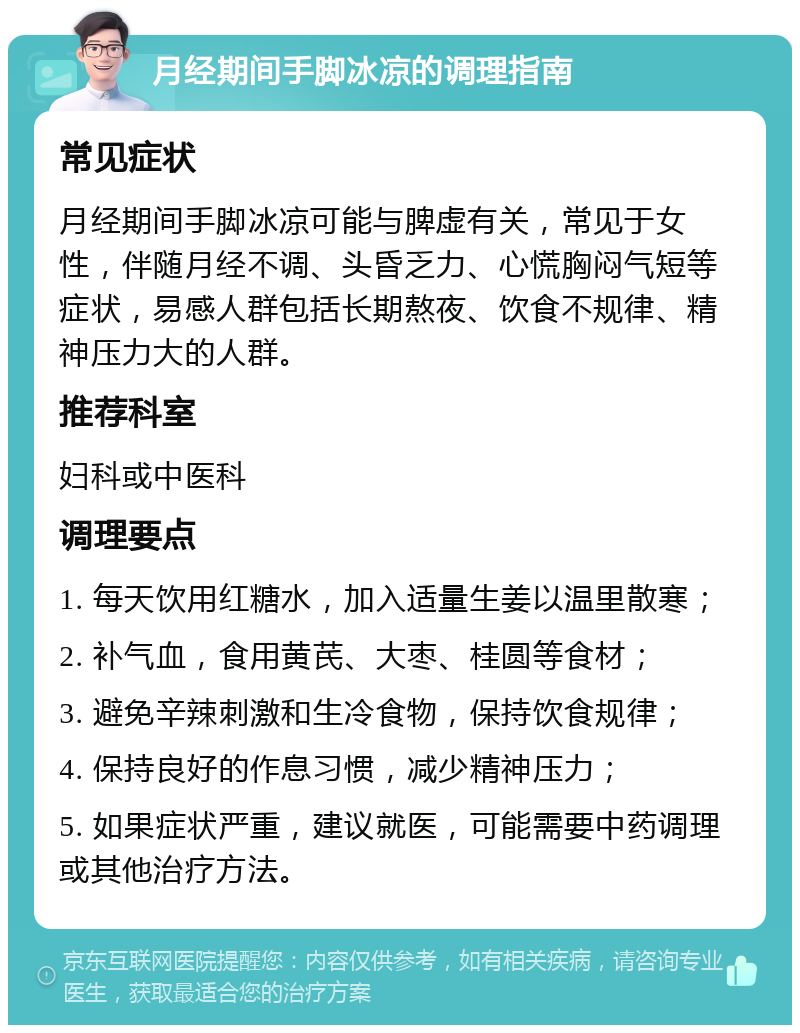 月经期间手脚冰凉的调理指南 常见症状 月经期间手脚冰凉可能与脾虚有关，常见于女性，伴随月经不调、头昏乏力、心慌胸闷气短等症状，易感人群包括长期熬夜、饮食不规律、精神压力大的人群。 推荐科室 妇科或中医科 调理要点 1. 每天饮用红糖水，加入适量生姜以温里散寒； 2. 补气血，食用黄芪、大枣、桂圆等食材； 3. 避免辛辣刺激和生冷食物，保持饮食规律； 4. 保持良好的作息习惯，减少精神压力； 5. 如果症状严重，建议就医，可能需要中药调理或其他治疗方法。