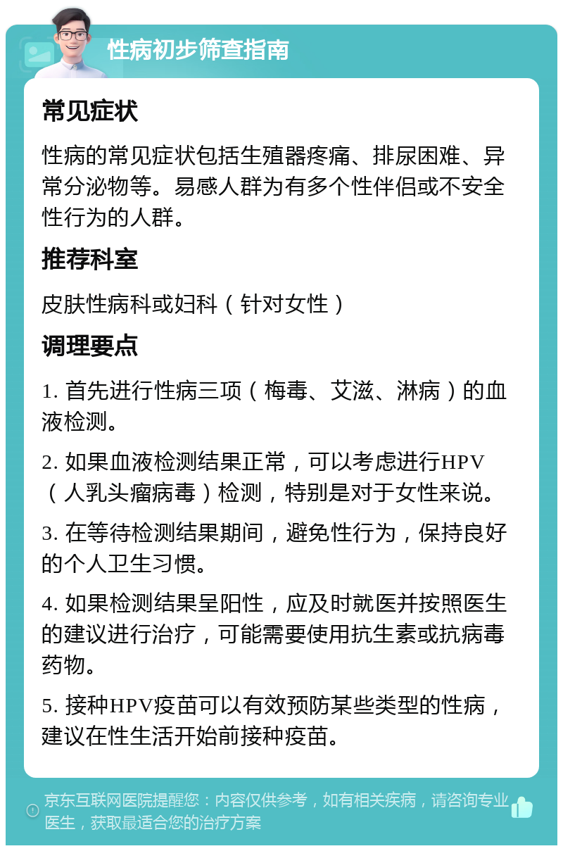 性病初步筛查指南 常见症状 性病的常见症状包括生殖器疼痛、排尿困难、异常分泌物等。易感人群为有多个性伴侣或不安全性行为的人群。 推荐科室 皮肤性病科或妇科（针对女性） 调理要点 1. 首先进行性病三项（梅毒、艾滋、淋病）的血液检测。 2. 如果血液检测结果正常，可以考虑进行HPV（人乳头瘤病毒）检测，特别是对于女性来说。 3. 在等待检测结果期间，避免性行为，保持良好的个人卫生习惯。 4. 如果检测结果呈阳性，应及时就医并按照医生的建议进行治疗，可能需要使用抗生素或抗病毒药物。 5. 接种HPV疫苗可以有效预防某些类型的性病，建议在性生活开始前接种疫苗。