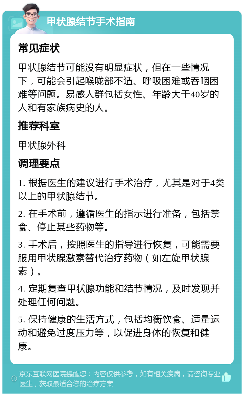 甲状腺结节手术指南 常见症状 甲状腺结节可能没有明显症状，但在一些情况下，可能会引起喉咙部不适、呼吸困难或吞咽困难等问题。易感人群包括女性、年龄大于40岁的人和有家族病史的人。 推荐科室 甲状腺外科 调理要点 1. 根据医生的建议进行手术治疗，尤其是对于4类以上的甲状腺结节。 2. 在手术前，遵循医生的指示进行准备，包括禁食、停止某些药物等。 3. 手术后，按照医生的指导进行恢复，可能需要服用甲状腺激素替代治疗药物（如左旋甲状腺素）。 4. 定期复查甲状腺功能和结节情况，及时发现并处理任何问题。 5. 保持健康的生活方式，包括均衡饮食、适量运动和避免过度压力等，以促进身体的恢复和健康。