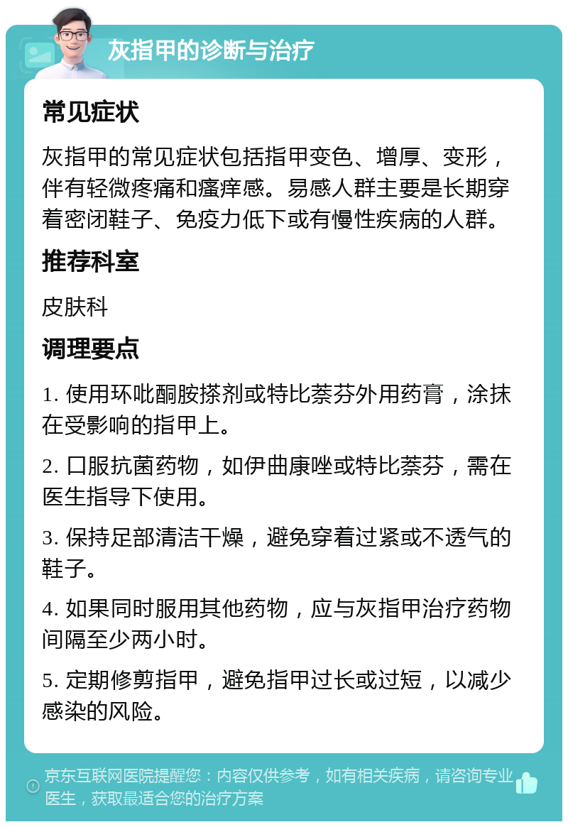 灰指甲的诊断与治疗 常见症状 灰指甲的常见症状包括指甲变色、增厚、变形，伴有轻微疼痛和瘙痒感。易感人群主要是长期穿着密闭鞋子、免疫力低下或有慢性疾病的人群。 推荐科室 皮肤科 调理要点 1. 使用环吡酮胺搽剂或特比萘芬外用药膏，涂抹在受影响的指甲上。 2. 口服抗菌药物，如伊曲康唑或特比萘芬，需在医生指导下使用。 3. 保持足部清洁干燥，避免穿着过紧或不透气的鞋子。 4. 如果同时服用其他药物，应与灰指甲治疗药物间隔至少两小时。 5. 定期修剪指甲，避免指甲过长或过短，以减少感染的风险。