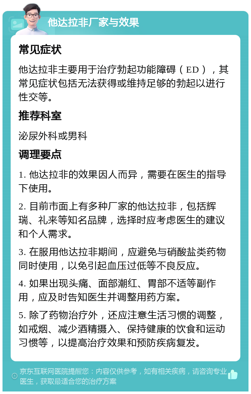 他达拉非厂家与效果 常见症状 他达拉非主要用于治疗勃起功能障碍（ED），其常见症状包括无法获得或维持足够的勃起以进行性交等。 推荐科室 泌尿外科或男科 调理要点 1. 他达拉非的效果因人而异，需要在医生的指导下使用。 2. 目前市面上有多种厂家的他达拉非，包括辉瑞、礼来等知名品牌，选择时应考虑医生的建议和个人需求。 3. 在服用他达拉非期间，应避免与硝酸盐类药物同时使用，以免引起血压过低等不良反应。 4. 如果出现头痛、面部潮红、胃部不适等副作用，应及时告知医生并调整用药方案。 5. 除了药物治疗外，还应注意生活习惯的调整，如戒烟、减少酒精摄入、保持健康的饮食和运动习惯等，以提高治疗效果和预防疾病复发。