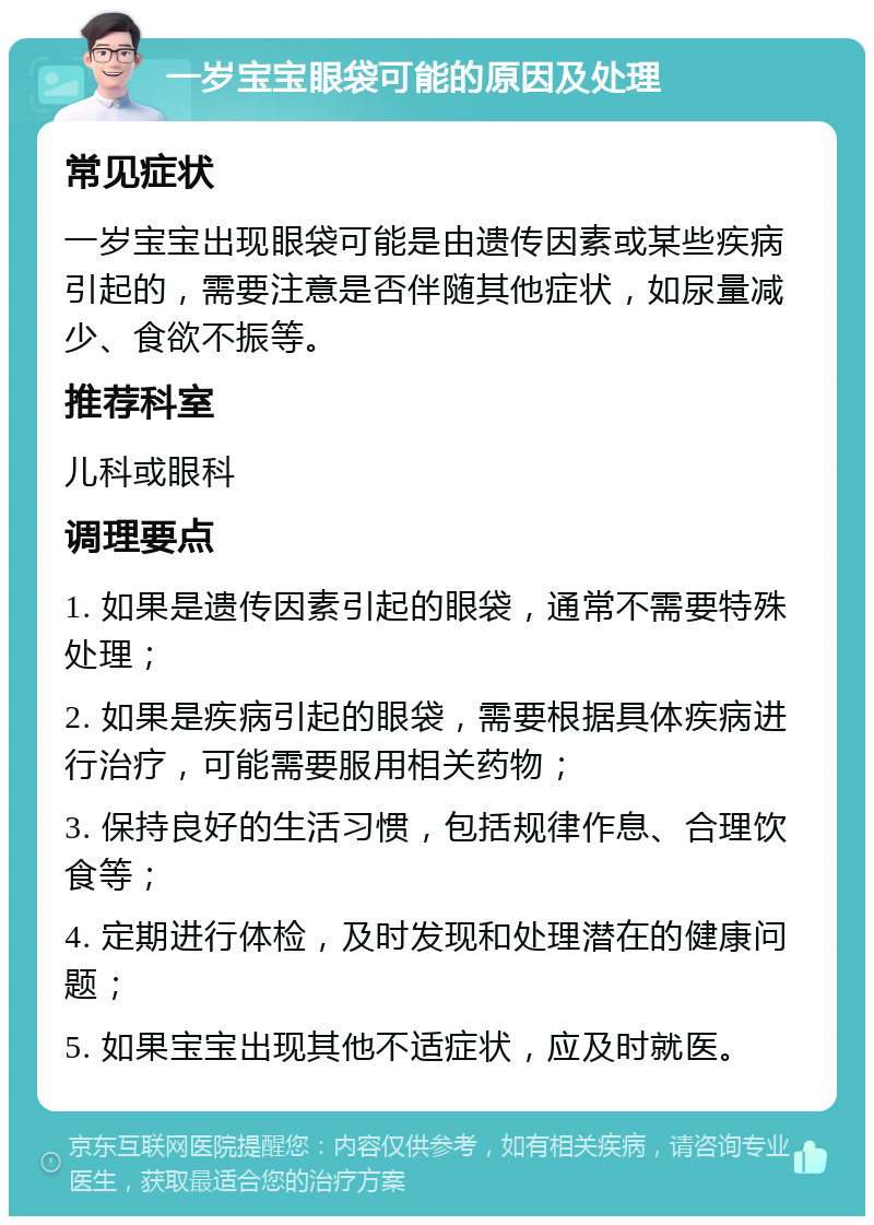 一岁宝宝眼袋可能的原因及处理 常见症状 一岁宝宝出现眼袋可能是由遗传因素或某些疾病引起的，需要注意是否伴随其他症状，如尿量减少、食欲不振等。 推荐科室 儿科或眼科 调理要点 1. 如果是遗传因素引起的眼袋，通常不需要特殊处理； 2. 如果是疾病引起的眼袋，需要根据具体疾病进行治疗，可能需要服用相关药物； 3. 保持良好的生活习惯，包括规律作息、合理饮食等； 4. 定期进行体检，及时发现和处理潜在的健康问题； 5. 如果宝宝出现其他不适症状，应及时就医。