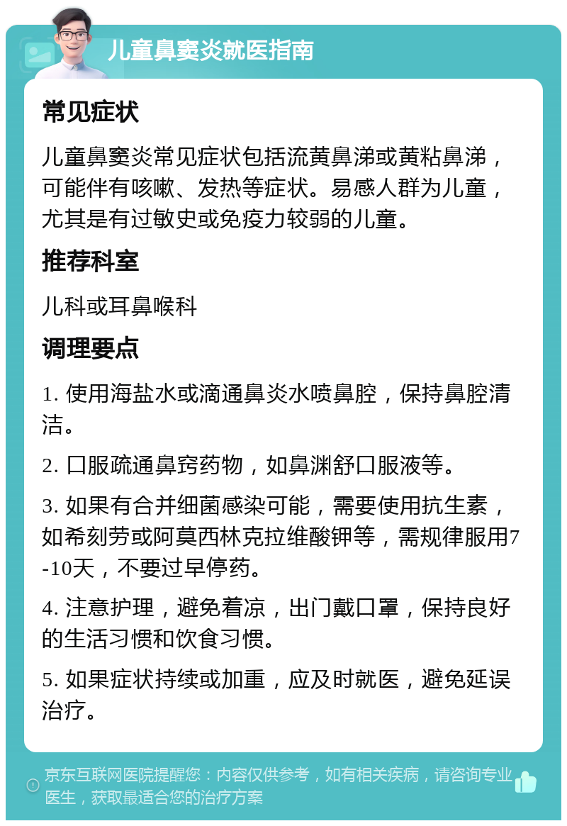 儿童鼻窦炎就医指南 常见症状 儿童鼻窦炎常见症状包括流黄鼻涕或黄粘鼻涕，可能伴有咳嗽、发热等症状。易感人群为儿童，尤其是有过敏史或免疫力较弱的儿童。 推荐科室 儿科或耳鼻喉科 调理要点 1. 使用海盐水或滴通鼻炎水喷鼻腔，保持鼻腔清洁。 2. 口服疏通鼻窍药物，如鼻渊舒口服液等。 3. 如果有合并细菌感染可能，需要使用抗生素，如希刻劳或阿莫西林克拉维酸钾等，需规律服用7-10天，不要过早停药。 4. 注意护理，避免着凉，出门戴口罩，保持良好的生活习惯和饮食习惯。 5. 如果症状持续或加重，应及时就医，避免延误治疗。