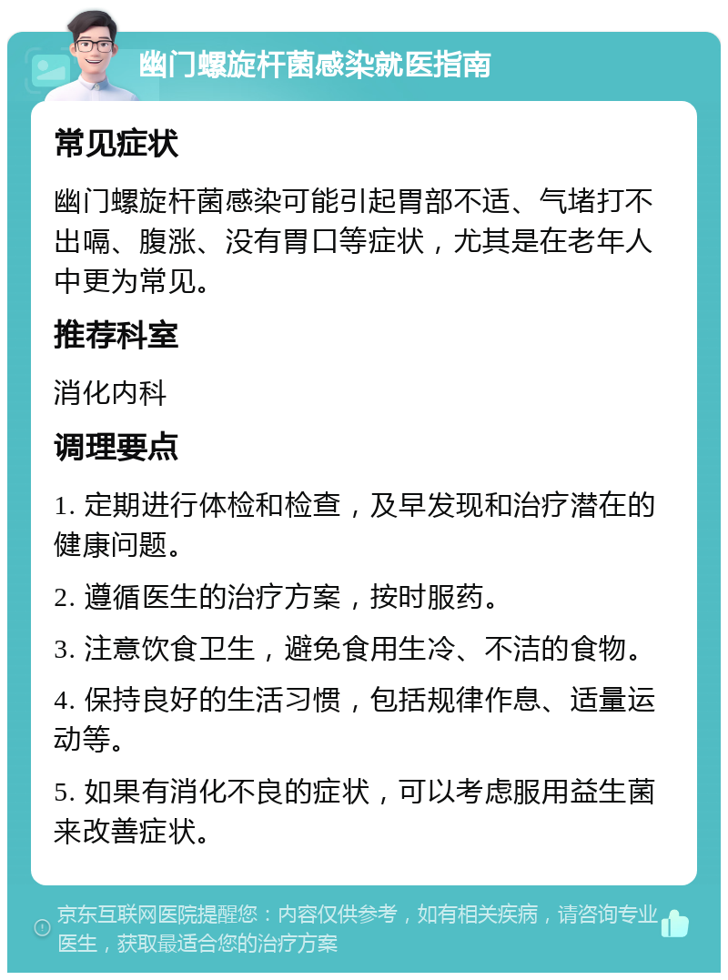 幽门螺旋杆菌感染就医指南 常见症状 幽门螺旋杆菌感染可能引起胃部不适、气堵打不出嗝、腹涨、没有胃口等症状，尤其是在老年人中更为常见。 推荐科室 消化内科 调理要点 1. 定期进行体检和检查，及早发现和治疗潜在的健康问题。 2. 遵循医生的治疗方案，按时服药。 3. 注意饮食卫生，避免食用生冷、不洁的食物。 4. 保持良好的生活习惯，包括规律作息、适量运动等。 5. 如果有消化不良的症状，可以考虑服用益生菌来改善症状。