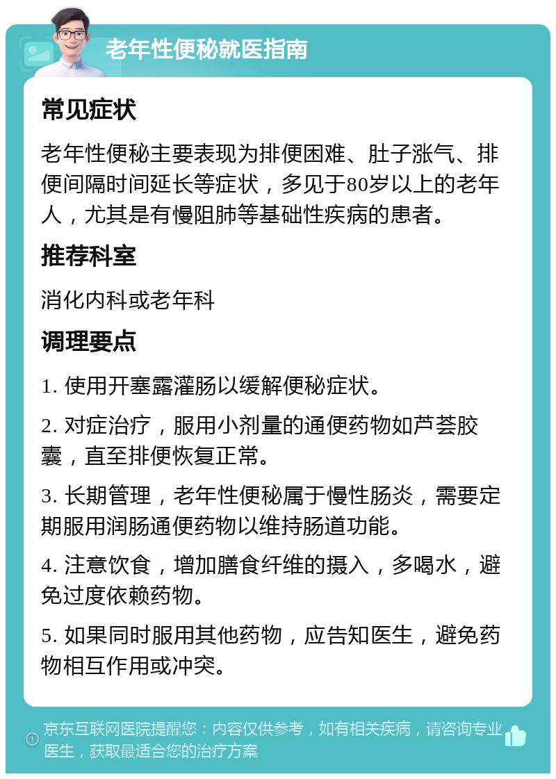 老年性便秘就医指南 常见症状 老年性便秘主要表现为排便困难、肚子涨气、排便间隔时间延长等症状，多见于80岁以上的老年人，尤其是有慢阻肺等基础性疾病的患者。 推荐科室 消化内科或老年科 调理要点 1. 使用开塞露灌肠以缓解便秘症状。 2. 对症治疗，服用小剂量的通便药物如芦荟胶囊，直至排便恢复正常。 3. 长期管理，老年性便秘属于慢性肠炎，需要定期服用润肠通便药物以维持肠道功能。 4. 注意饮食，增加膳食纤维的摄入，多喝水，避免过度依赖药物。 5. 如果同时服用其他药物，应告知医生，避免药物相互作用或冲突。