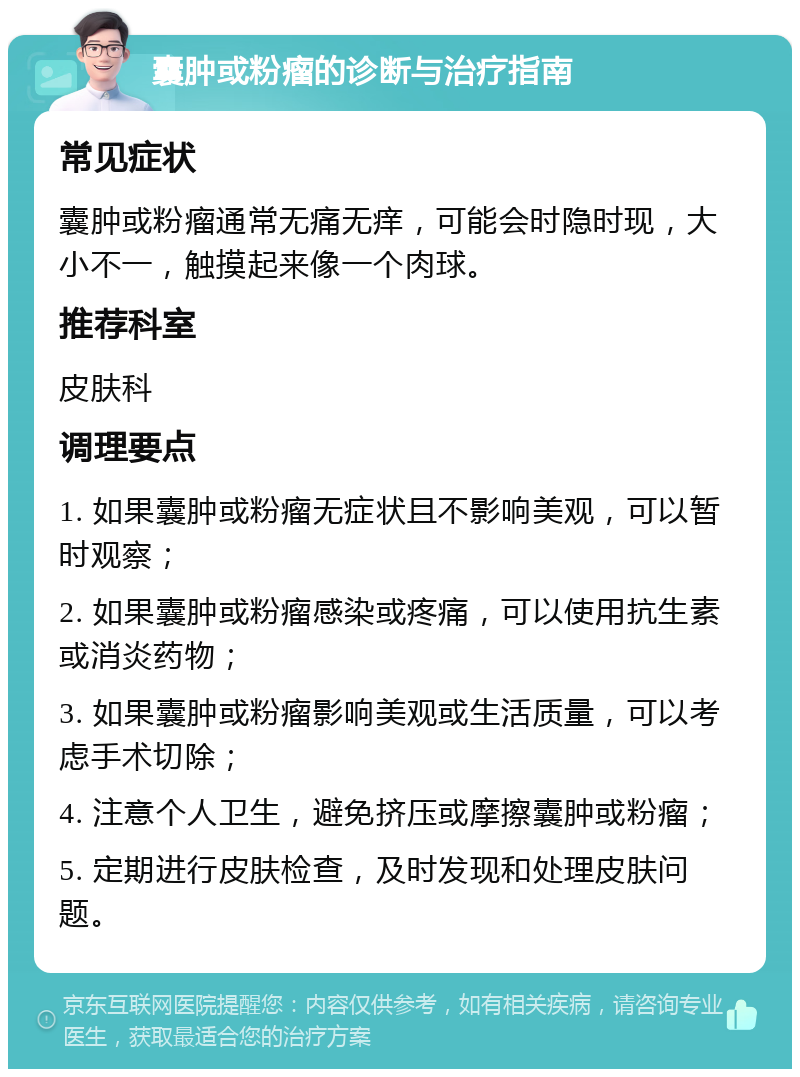 囊肿或粉瘤的诊断与治疗指南 常见症状 囊肿或粉瘤通常无痛无痒，可能会时隐时现，大小不一，触摸起来像一个肉球。 推荐科室 皮肤科 调理要点 1. 如果囊肿或粉瘤无症状且不影响美观，可以暂时观察； 2. 如果囊肿或粉瘤感染或疼痛，可以使用抗生素或消炎药物； 3. 如果囊肿或粉瘤影响美观或生活质量，可以考虑手术切除； 4. 注意个人卫生，避免挤压或摩擦囊肿或粉瘤； 5. 定期进行皮肤检查，及时发现和处理皮肤问题。