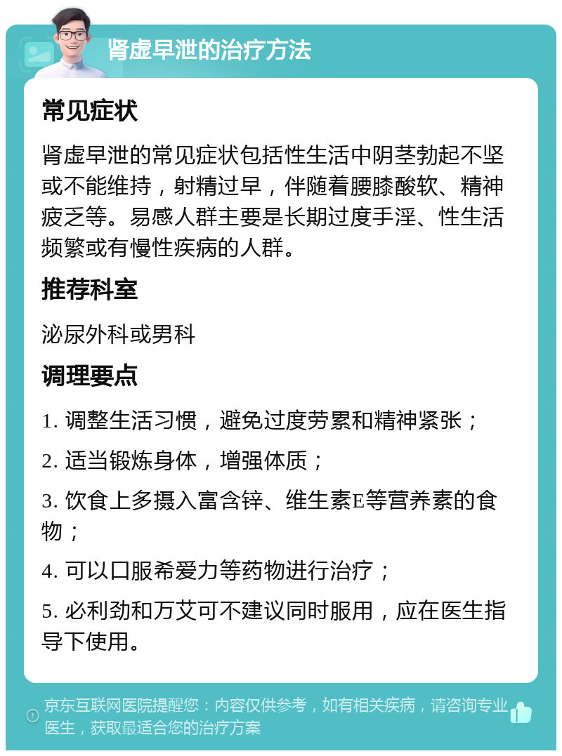 肾虚早泄的治疗方法 常见症状 肾虚早泄的常见症状包括性生活中阴茎勃起不坚或不能维持，射精过早，伴随着腰膝酸软、精神疲乏等。易感人群主要是长期过度手淫、性生活频繁或有慢性疾病的人群。 推荐科室 泌尿外科或男科 调理要点 1. 调整生活习惯，避免过度劳累和精神紧张； 2. 适当锻炼身体，增强体质； 3. 饮食上多摄入富含锌、维生素E等营养素的食物； 4. 可以口服希爱力等药物进行治疗； 5. 必利劲和万艾可不建议同时服用，应在医生指导下使用。