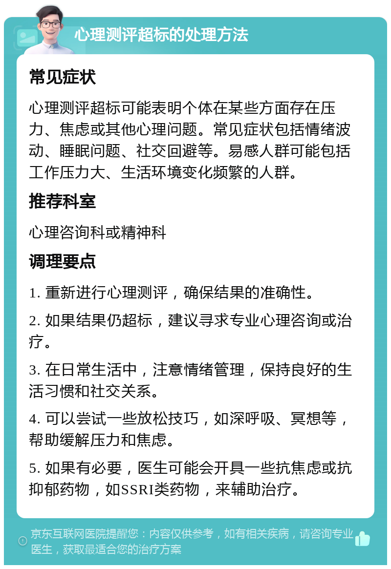 心理测评超标的处理方法 常见症状 心理测评超标可能表明个体在某些方面存在压力、焦虑或其他心理问题。常见症状包括情绪波动、睡眠问题、社交回避等。易感人群可能包括工作压力大、生活环境变化频繁的人群。 推荐科室 心理咨询科或精神科 调理要点 1. 重新进行心理测评，确保结果的准确性。 2. 如果结果仍超标，建议寻求专业心理咨询或治疗。 3. 在日常生活中，注意情绪管理，保持良好的生活习惯和社交关系。 4. 可以尝试一些放松技巧，如深呼吸、冥想等，帮助缓解压力和焦虑。 5. 如果有必要，医生可能会开具一些抗焦虑或抗抑郁药物，如SSRI类药物，来辅助治疗。