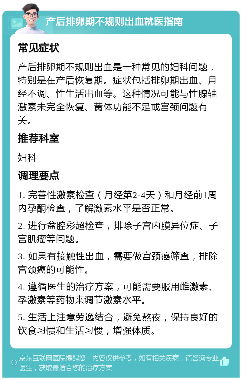 产后排卵期不规则出血就医指南 常见症状 产后排卵期不规则出血是一种常见的妇科问题，特别是在产后恢复期。症状包括排卵期出血、月经不调、性生活出血等。这种情况可能与性腺轴激素未完全恢复、黄体功能不足或宫颈问题有关。 推荐科室 妇科 调理要点 1. 完善性激素检查（月经第2-4天）和月经前1周内孕酮检查，了解激素水平是否正常。 2. 进行盆腔彩超检查，排除子宫内膜异位症、子宫肌瘤等问题。 3. 如果有接触性出血，需要做宫颈癌筛查，排除宫颈癌的可能性。 4. 遵循医生的治疗方案，可能需要服用雌激素、孕激素等药物来调节激素水平。 5. 生活上注意劳逸结合，避免熬夜，保持良好的饮食习惯和生活习惯，增强体质。